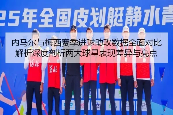 内马尔与梅西赛季进球助攻数据全面对比解析深度剖析两大球星表现差异与亮点
